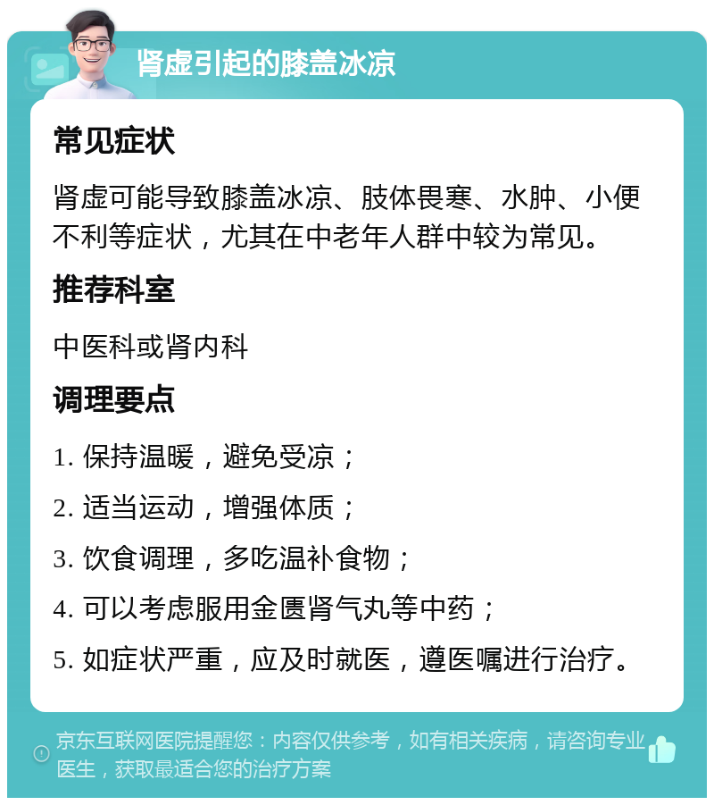 肾虚引起的膝盖冰凉 常见症状 肾虚可能导致膝盖冰凉、肢体畏寒、水肿、小便不利等症状，尤其在中老年人群中较为常见。 推荐科室 中医科或肾内科 调理要点 1. 保持温暖，避免受凉； 2. 适当运动，增强体质； 3. 饮食调理，多吃温补食物； 4. 可以考虑服用金匮肾气丸等中药； 5. 如症状严重，应及时就医，遵医嘱进行治疗。