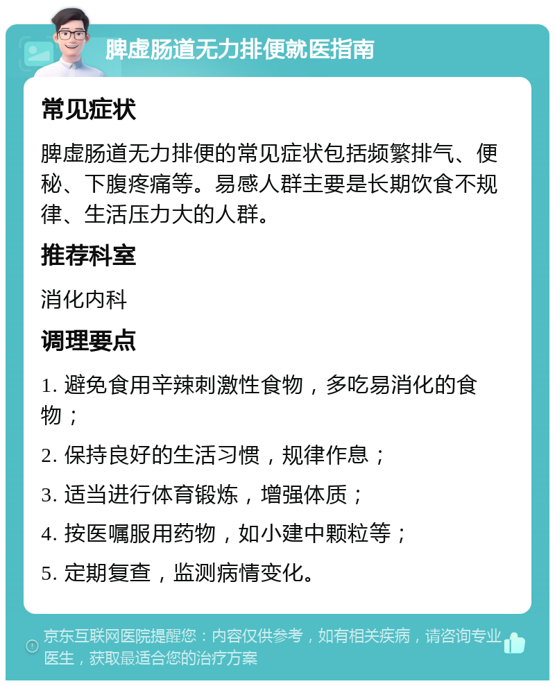 脾虚肠道无力排便就医指南 常见症状 脾虚肠道无力排便的常见症状包括频繁排气、便秘、下腹疼痛等。易感人群主要是长期饮食不规律、生活压力大的人群。 推荐科室 消化内科 调理要点 1. 避免食用辛辣刺激性食物，多吃易消化的食物； 2. 保持良好的生活习惯，规律作息； 3. 适当进行体育锻炼，增强体质； 4. 按医嘱服用药物，如小建中颗粒等； 5. 定期复查，监测病情变化。