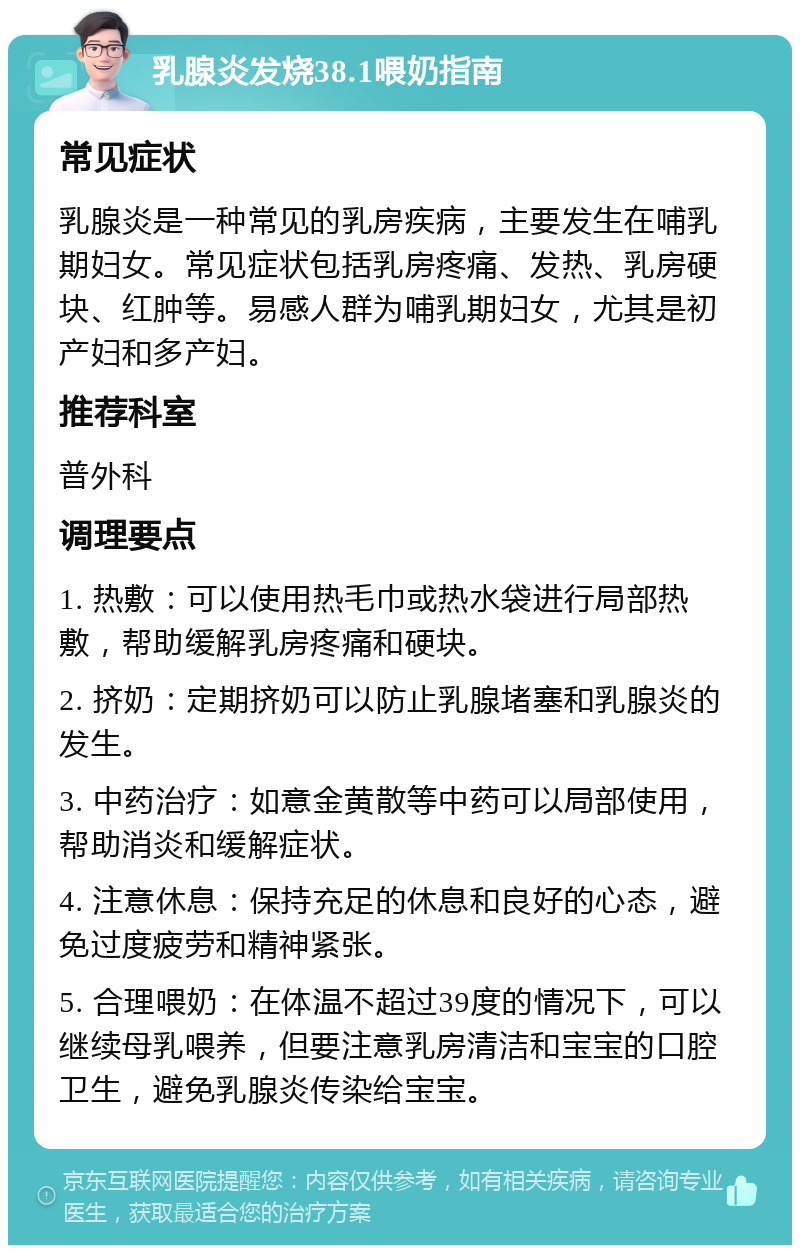 乳腺炎发烧38.1喂奶指南 常见症状 乳腺炎是一种常见的乳房疾病，主要发生在哺乳期妇女。常见症状包括乳房疼痛、发热、乳房硬块、红肿等。易感人群为哺乳期妇女，尤其是初产妇和多产妇。 推荐科室 普外科 调理要点 1. 热敷：可以使用热毛巾或热水袋进行局部热敷，帮助缓解乳房疼痛和硬块。 2. 挤奶：定期挤奶可以防止乳腺堵塞和乳腺炎的发生。 3. 中药治疗：如意金黄散等中药可以局部使用，帮助消炎和缓解症状。 4. 注意休息：保持充足的休息和良好的心态，避免过度疲劳和精神紧张。 5. 合理喂奶：在体温不超过39度的情况下，可以继续母乳喂养，但要注意乳房清洁和宝宝的口腔卫生，避免乳腺炎传染给宝宝。