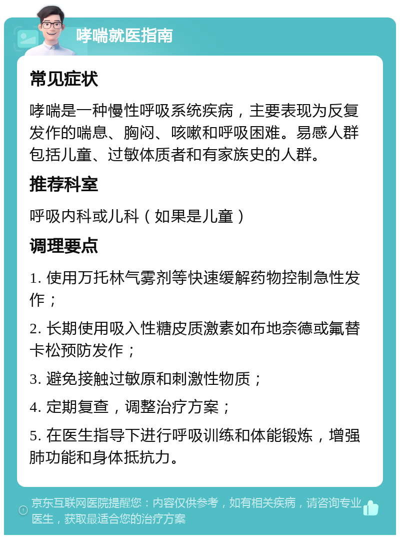 哮喘就医指南 常见症状 哮喘是一种慢性呼吸系统疾病，主要表现为反复发作的喘息、胸闷、咳嗽和呼吸困难。易感人群包括儿童、过敏体质者和有家族史的人群。 推荐科室 呼吸内科或儿科（如果是儿童） 调理要点 1. 使用万托林气雾剂等快速缓解药物控制急性发作； 2. 长期使用吸入性糖皮质激素如布地奈德或氟替卡松预防发作； 3. 避免接触过敏原和刺激性物质； 4. 定期复查，调整治疗方案； 5. 在医生指导下进行呼吸训练和体能锻炼，增强肺功能和身体抵抗力。