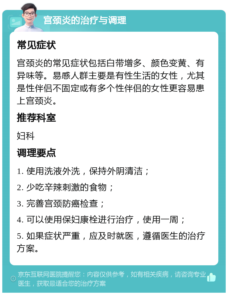 宫颈炎的治疗与调理 常见症状 宫颈炎的常见症状包括白带增多、颜色变黄、有异味等。易感人群主要是有性生活的女性，尤其是性伴侣不固定或有多个性伴侣的女性更容易患上宫颈炎。 推荐科室 妇科 调理要点 1. 使用洗液外洗，保持外阴清洁； 2. 少吃辛辣刺激的食物； 3. 完善宫颈防癌检查； 4. 可以使用保妇康栓进行治疗，使用一周； 5. 如果症状严重，应及时就医，遵循医生的治疗方案。