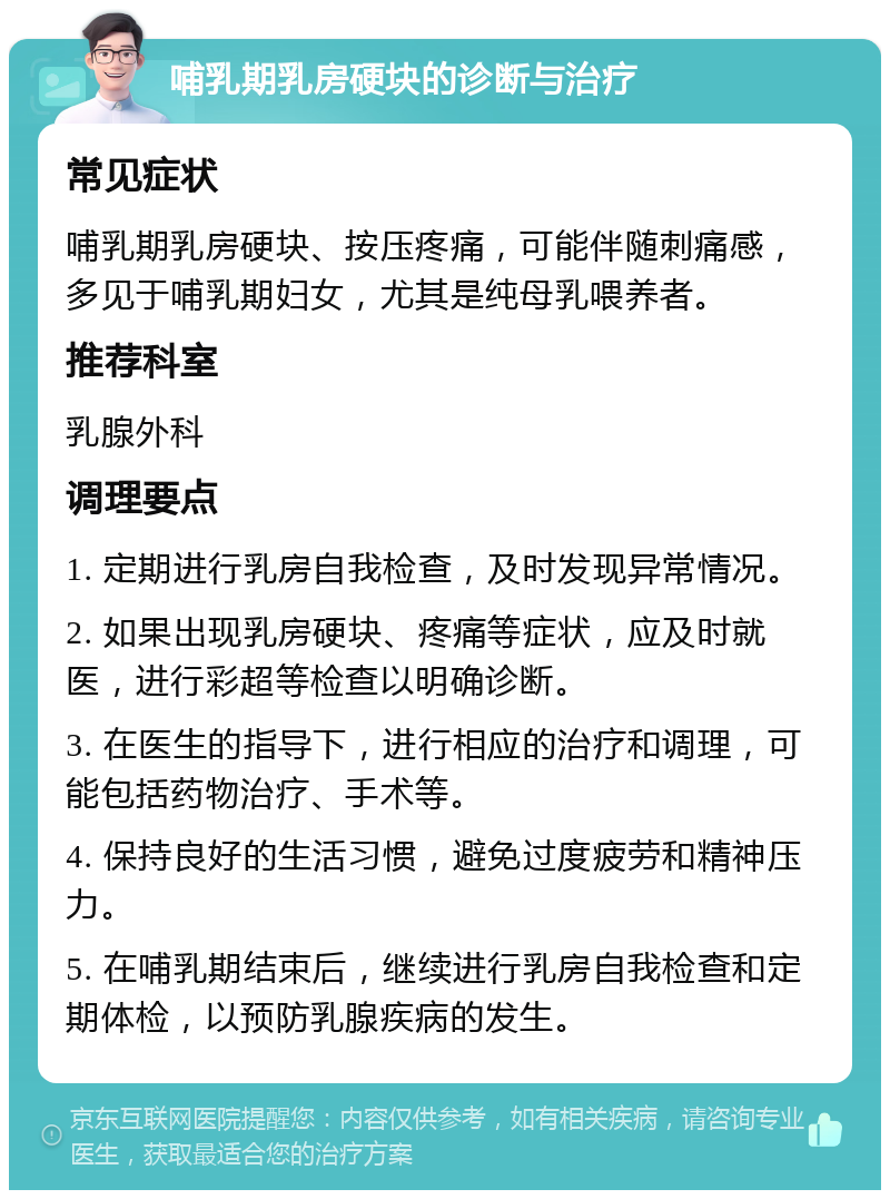 哺乳期乳房硬块的诊断与治疗 常见症状 哺乳期乳房硬块、按压疼痛，可能伴随刺痛感，多见于哺乳期妇女，尤其是纯母乳喂养者。 推荐科室 乳腺外科 调理要点 1. 定期进行乳房自我检查，及时发现异常情况。 2. 如果出现乳房硬块、疼痛等症状，应及时就医，进行彩超等检查以明确诊断。 3. 在医生的指导下，进行相应的治疗和调理，可能包括药物治疗、手术等。 4. 保持良好的生活习惯，避免过度疲劳和精神压力。 5. 在哺乳期结束后，继续进行乳房自我检查和定期体检，以预防乳腺疾病的发生。