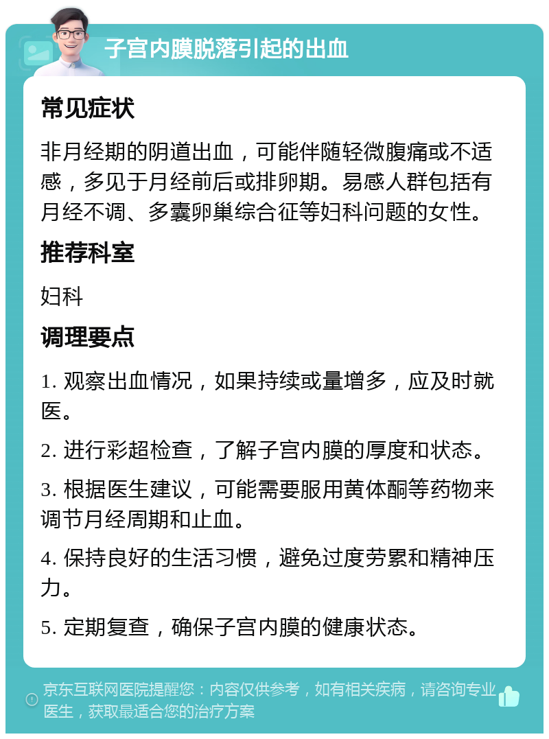 子宫内膜脱落引起的出血 常见症状 非月经期的阴道出血，可能伴随轻微腹痛或不适感，多见于月经前后或排卵期。易感人群包括有月经不调、多囊卵巢综合征等妇科问题的女性。 推荐科室 妇科 调理要点 1. 观察出血情况，如果持续或量增多，应及时就医。 2. 进行彩超检查，了解子宫内膜的厚度和状态。 3. 根据医生建议，可能需要服用黄体酮等药物来调节月经周期和止血。 4. 保持良好的生活习惯，避免过度劳累和精神压力。 5. 定期复查，确保子宫内膜的健康状态。