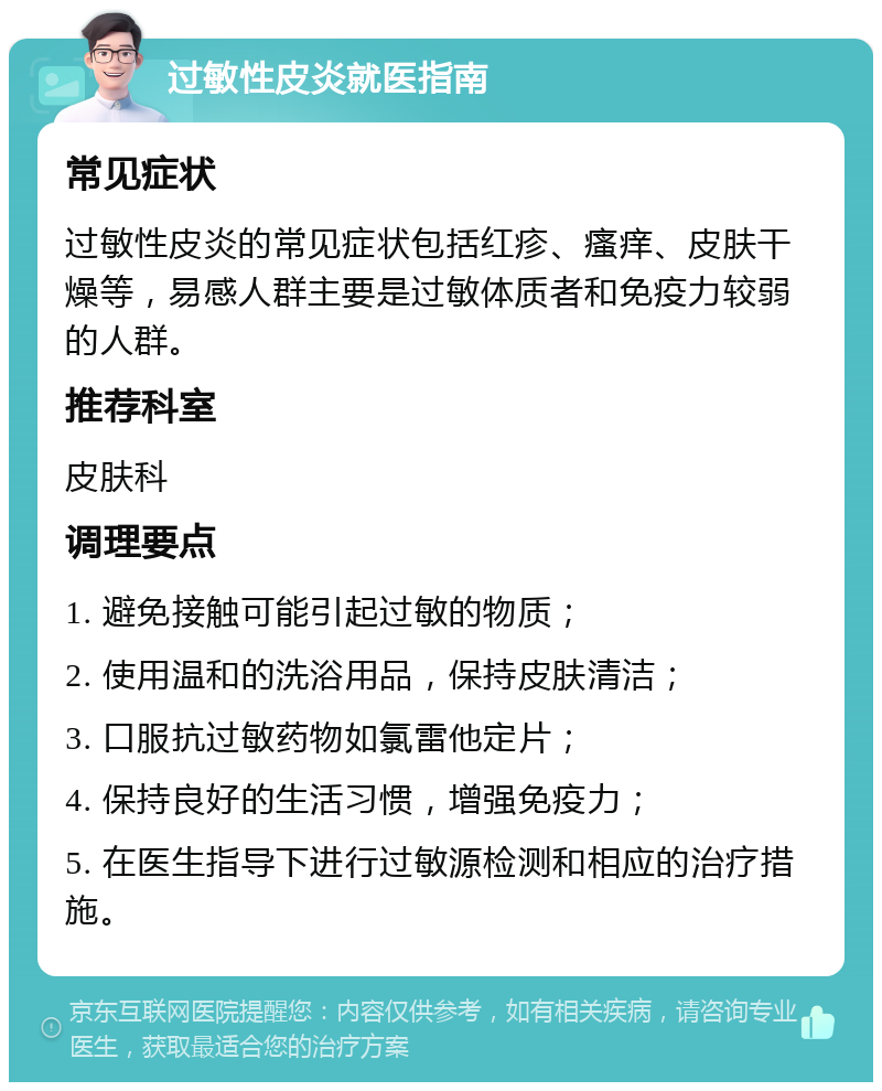 过敏性皮炎就医指南 常见症状 过敏性皮炎的常见症状包括红疹、瘙痒、皮肤干燥等，易感人群主要是过敏体质者和免疫力较弱的人群。 推荐科室 皮肤科 调理要点 1. 避免接触可能引起过敏的物质； 2. 使用温和的洗浴用品，保持皮肤清洁； 3. 口服抗过敏药物如氯雷他定片； 4. 保持良好的生活习惯，增强免疫力； 5. 在医生指导下进行过敏源检测和相应的治疗措施。