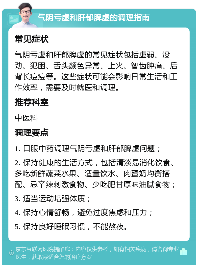 气阴亏虚和肝郁脾虚的调理指南 常见症状 气阴亏虚和肝郁脾虚的常见症状包括虚弱、没劲、犯困、舌头颜色异常、上火、智齿肿痛、后背长痘痘等。这些症状可能会影响日常生活和工作效率，需要及时就医和调理。 推荐科室 中医科 调理要点 1. 口服中药调理气阴亏虚和肝郁脾虚问题； 2. 保持健康的生活方式，包括清淡易消化饮食、多吃新鲜蔬菜水果、适量饮水、肉蛋奶均衡搭配、忌辛辣刺激食物、少吃肥甘厚味油腻食物； 3. 适当运动增强体质； 4. 保持心情舒畅，避免过度焦虑和压力； 5. 保持良好睡眠习惯，不能熬夜。