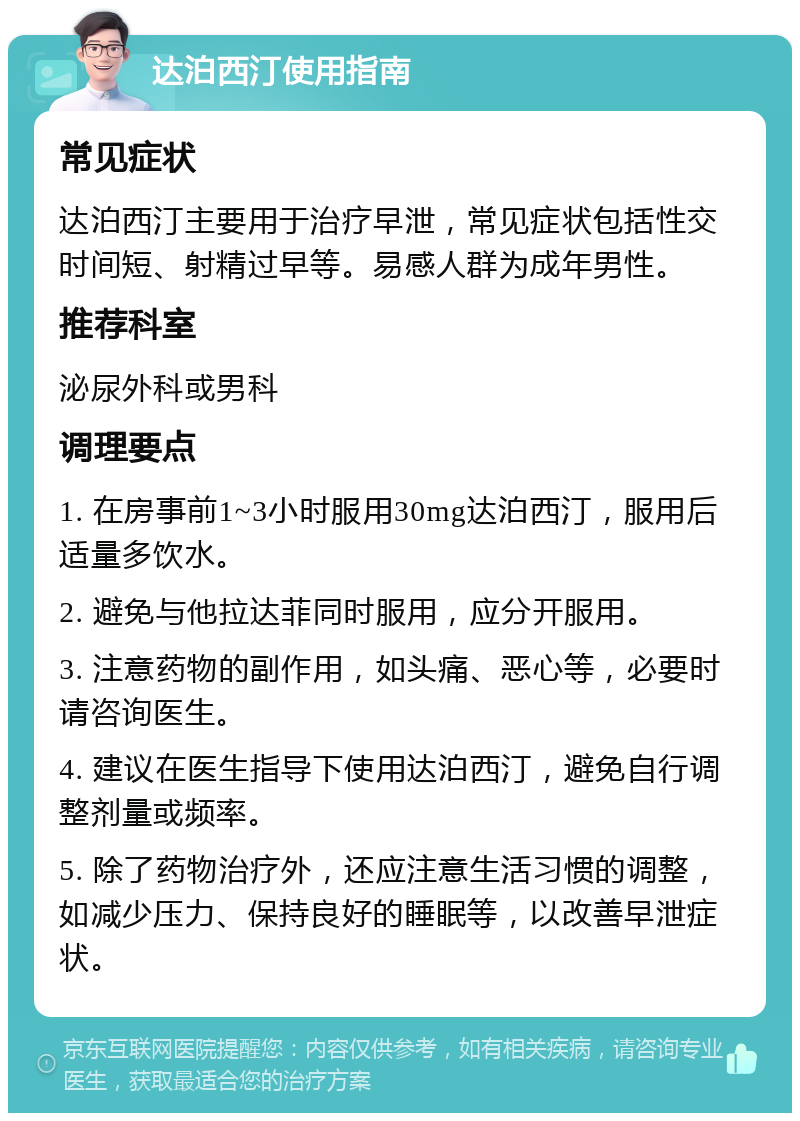 达泊西汀使用指南 常见症状 达泊西汀主要用于治疗早泄，常见症状包括性交时间短、射精过早等。易感人群为成年男性。 推荐科室 泌尿外科或男科 调理要点 1. 在房事前1~3小时服用30mg达泊西汀，服用后适量多饮水。 2. 避免与他拉达菲同时服用，应分开服用。 3. 注意药物的副作用，如头痛、恶心等，必要时请咨询医生。 4. 建议在医生指导下使用达泊西汀，避免自行调整剂量或频率。 5. 除了药物治疗外，还应注意生活习惯的调整，如减少压力、保持良好的睡眠等，以改善早泄症状。