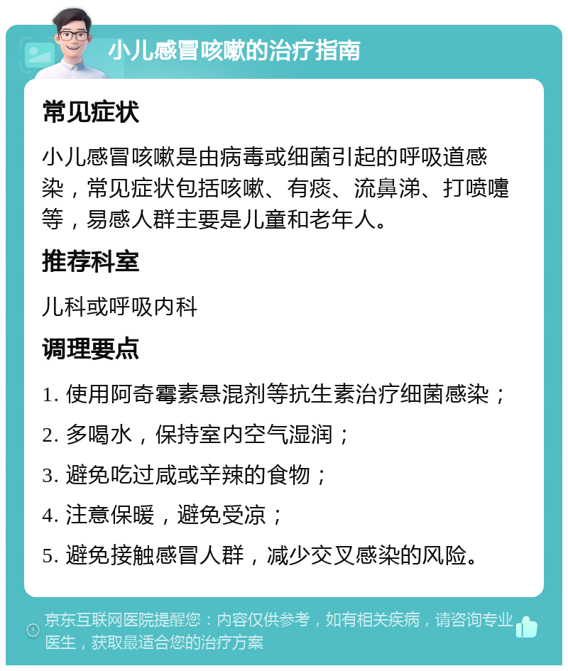 小儿感冒咳嗽的治疗指南 常见症状 小儿感冒咳嗽是由病毒或细菌引起的呼吸道感染，常见症状包括咳嗽、有痰、流鼻涕、打喷嚏等，易感人群主要是儿童和老年人。 推荐科室 儿科或呼吸内科 调理要点 1. 使用阿奇霉素悬混剂等抗生素治疗细菌感染； 2. 多喝水，保持室内空气湿润； 3. 避免吃过咸或辛辣的食物； 4. 注意保暖，避免受凉； 5. 避免接触感冒人群，减少交叉感染的风险。