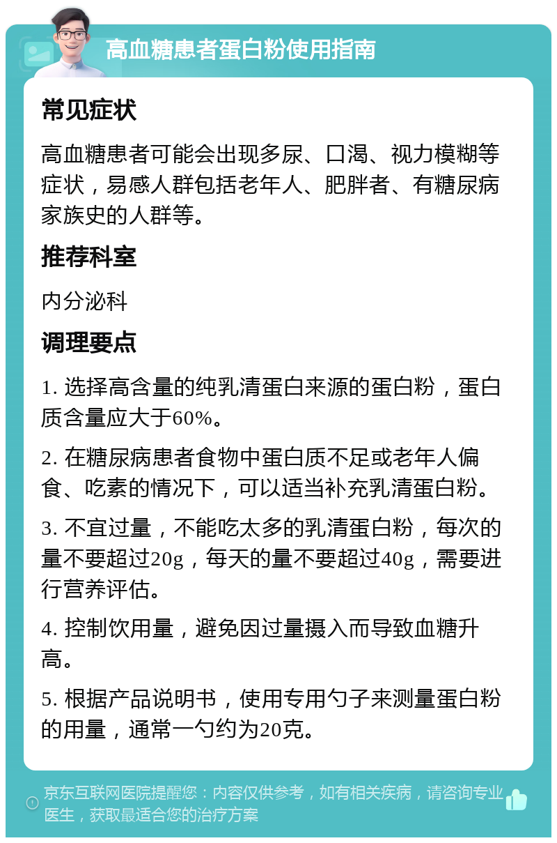 高血糖患者蛋白粉使用指南 常见症状 高血糖患者可能会出现多尿、口渴、视力模糊等症状，易感人群包括老年人、肥胖者、有糖尿病家族史的人群等。 推荐科室 内分泌科 调理要点 1. 选择高含量的纯乳清蛋白来源的蛋白粉，蛋白质含量应大于60%。 2. 在糖尿病患者食物中蛋白质不足或老年人偏食、吃素的情况下，可以适当补充乳清蛋白粉。 3. 不宜过量，不能吃太多的乳清蛋白粉，每次的量不要超过20g，每天的量不要超过40g，需要进行营养评估。 4. 控制饮用量，避免因过量摄入而导致血糖升高。 5. 根据产品说明书，使用专用勺子来测量蛋白粉的用量，通常一勺约为20克。