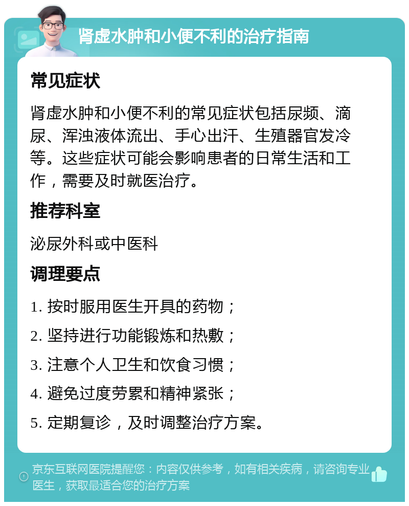 肾虚水肿和小便不利的治疗指南 常见症状 肾虚水肿和小便不利的常见症状包括尿频、滴尿、浑浊液体流出、手心出汗、生殖器官发冷等。这些症状可能会影响患者的日常生活和工作，需要及时就医治疗。 推荐科室 泌尿外科或中医科 调理要点 1. 按时服用医生开具的药物； 2. 坚持进行功能锻炼和热敷； 3. 注意个人卫生和饮食习惯； 4. 避免过度劳累和精神紧张； 5. 定期复诊，及时调整治疗方案。