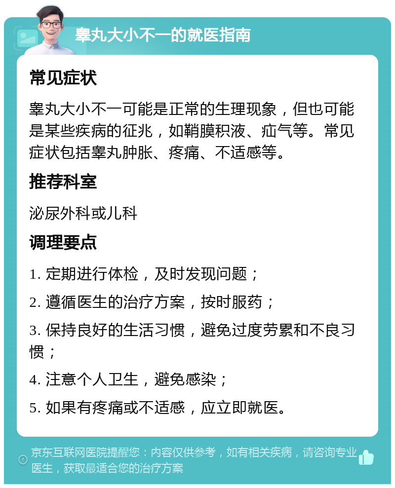 睾丸大小不一的就医指南 常见症状 睾丸大小不一可能是正常的生理现象，但也可能是某些疾病的征兆，如鞘膜积液、疝气等。常见症状包括睾丸肿胀、疼痛、不适感等。 推荐科室 泌尿外科或儿科 调理要点 1. 定期进行体检，及时发现问题； 2. 遵循医生的治疗方案，按时服药； 3. 保持良好的生活习惯，避免过度劳累和不良习惯； 4. 注意个人卫生，避免感染； 5. 如果有疼痛或不适感，应立即就医。