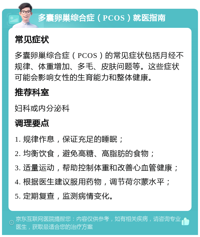 多囊卵巢综合症（PCOS）就医指南 常见症状 多囊卵巢综合症（PCOS）的常见症状包括月经不规律、体重增加、多毛、皮肤问题等。这些症状可能会影响女性的生育能力和整体健康。 推荐科室 妇科或内分泌科 调理要点 1. 规律作息，保证充足的睡眠； 2. 均衡饮食，避免高糖、高脂肪的食物； 3. 适量运动，帮助控制体重和改善心血管健康； 4. 根据医生建议服用药物，调节荷尔蒙水平； 5. 定期复查，监测病情变化。