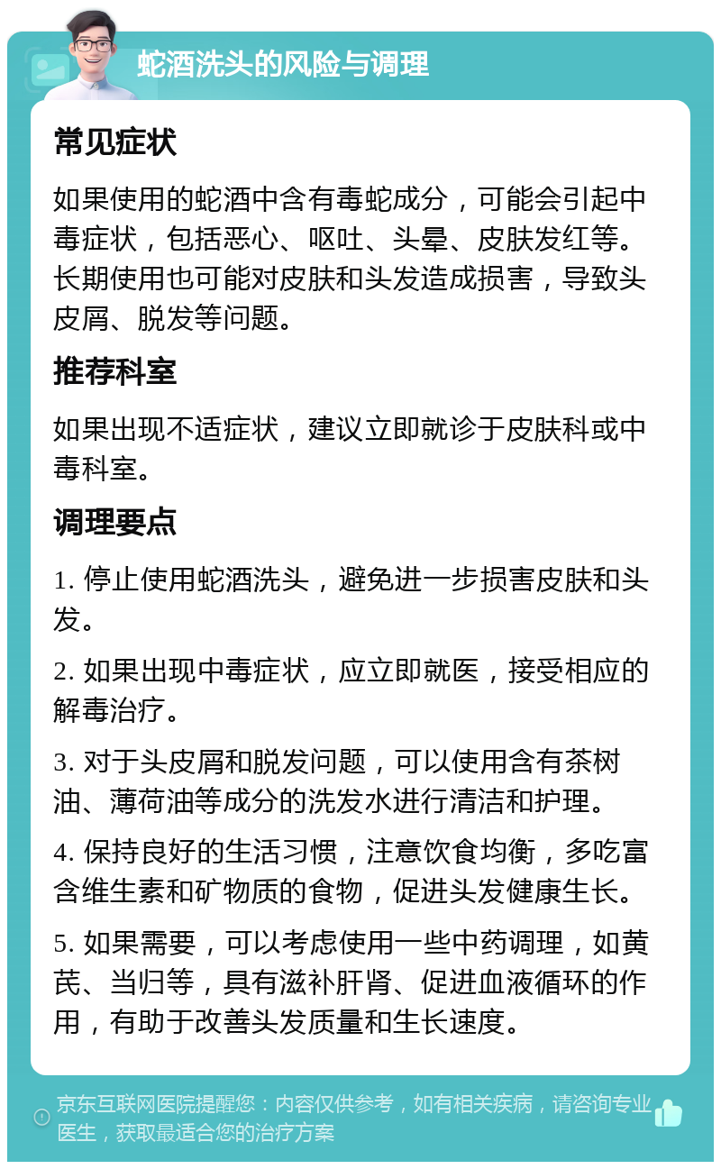 蛇酒洗头的风险与调理 常见症状 如果使用的蛇酒中含有毒蛇成分，可能会引起中毒症状，包括恶心、呕吐、头晕、皮肤发红等。长期使用也可能对皮肤和头发造成损害，导致头皮屑、脱发等问题。 推荐科室 如果出现不适症状，建议立即就诊于皮肤科或中毒科室。 调理要点 1. 停止使用蛇酒洗头，避免进一步损害皮肤和头发。 2. 如果出现中毒症状，应立即就医，接受相应的解毒治疗。 3. 对于头皮屑和脱发问题，可以使用含有茶树油、薄荷油等成分的洗发水进行清洁和护理。 4. 保持良好的生活习惯，注意饮食均衡，多吃富含维生素和矿物质的食物，促进头发健康生长。 5. 如果需要，可以考虑使用一些中药调理，如黄芪、当归等，具有滋补肝肾、促进血液循环的作用，有助于改善头发质量和生长速度。