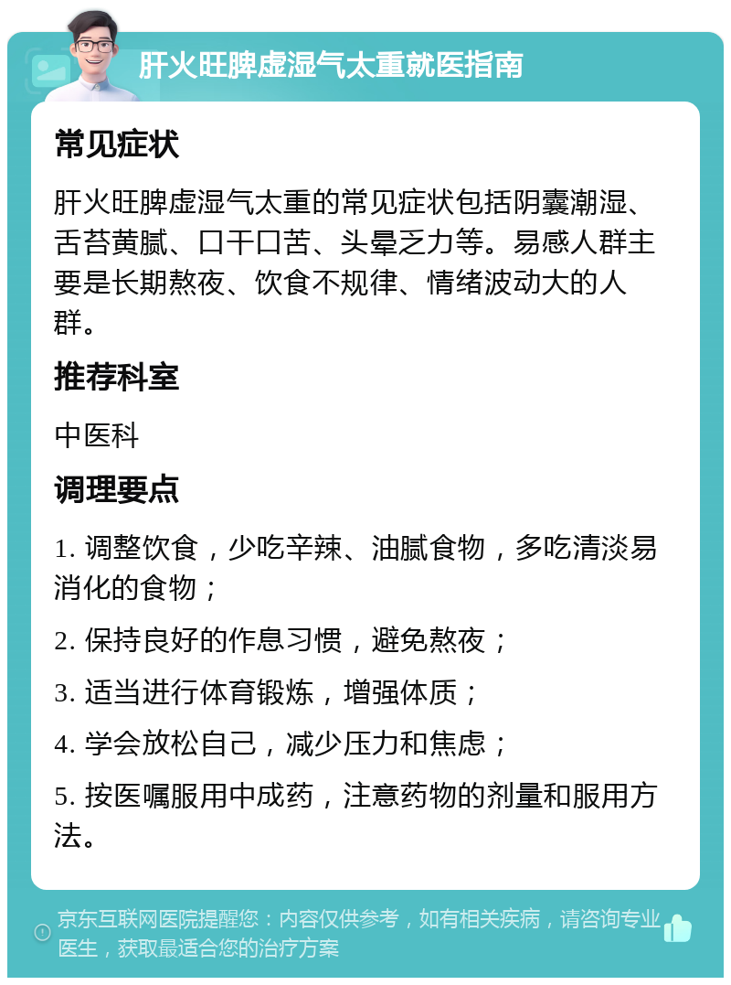 肝火旺脾虚湿气太重就医指南 常见症状 肝火旺脾虚湿气太重的常见症状包括阴囊潮湿、舌苔黄腻、口干口苦、头晕乏力等。易感人群主要是长期熬夜、饮食不规律、情绪波动大的人群。 推荐科室 中医科 调理要点 1. 调整饮食，少吃辛辣、油腻食物，多吃清淡易消化的食物； 2. 保持良好的作息习惯，避免熬夜； 3. 适当进行体育锻炼，增强体质； 4. 学会放松自己，减少压力和焦虑； 5. 按医嘱服用中成药，注意药物的剂量和服用方法。