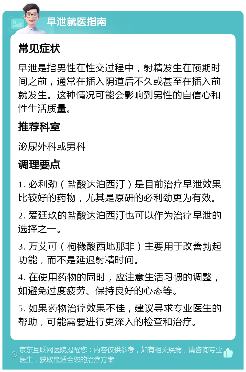 早泄就医指南 常见症状 早泄是指男性在性交过程中，射精发生在预期时间之前，通常在插入阴道后不久或甚至在插入前就发生。这种情况可能会影响到男性的自信心和性生活质量。 推荐科室 泌尿外科或男科 调理要点 1. 必利劲（盐酸达泊西汀）是目前治疗早泄效果比较好的药物，尤其是原研的必利劲更为有效。 2. 爱廷玖的盐酸达泊西汀也可以作为治疗早泄的选择之一。 3. 万艾可（枸橼酸西地那非）主要用于改善勃起功能，而不是延迟射精时间。 4. 在使用药物的同时，应注意生活习惯的调整，如避免过度疲劳、保持良好的心态等。 5. 如果药物治疗效果不佳，建议寻求专业医生的帮助，可能需要进行更深入的检查和治疗。