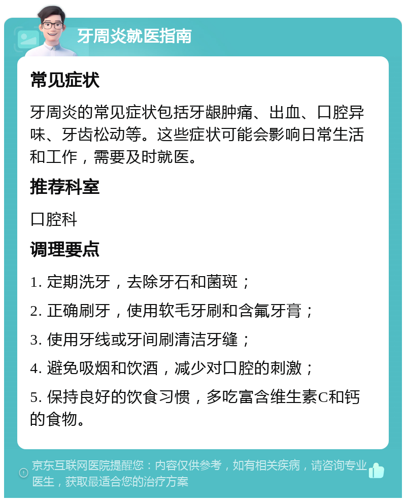 牙周炎就医指南 常见症状 牙周炎的常见症状包括牙龈肿痛、出血、口腔异味、牙齿松动等。这些症状可能会影响日常生活和工作，需要及时就医。 推荐科室 口腔科 调理要点 1. 定期洗牙，去除牙石和菌斑； 2. 正确刷牙，使用软毛牙刷和含氟牙膏； 3. 使用牙线或牙间刷清洁牙缝； 4. 避免吸烟和饮酒，减少对口腔的刺激； 5. 保持良好的饮食习惯，多吃富含维生素C和钙的食物。