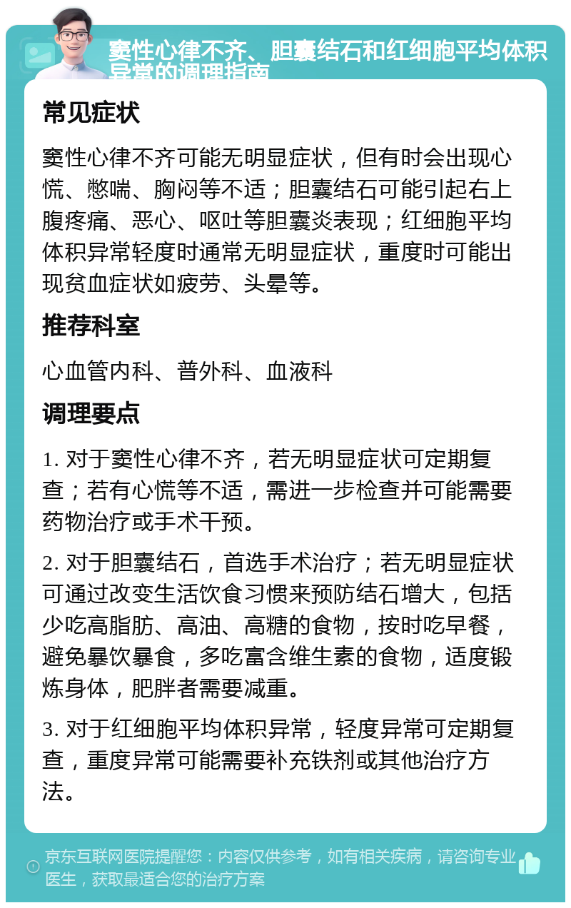 窦性心律不齐、胆囊结石和红细胞平均体积异常的调理指南 常见症状 窦性心律不齐可能无明显症状，但有时会出现心慌、憋喘、胸闷等不适；胆囊结石可能引起右上腹疼痛、恶心、呕吐等胆囊炎表现；红细胞平均体积异常轻度时通常无明显症状，重度时可能出现贫血症状如疲劳、头晕等。 推荐科室 心血管内科、普外科、血液科 调理要点 1. 对于窦性心律不齐，若无明显症状可定期复查；若有心慌等不适，需进一步检查并可能需要药物治疗或手术干预。 2. 对于胆囊结石，首选手术治疗；若无明显症状可通过改变生活饮食习惯来预防结石增大，包括少吃高脂肪、高油、高糖的食物，按时吃早餐，避免暴饮暴食，多吃富含维生素的食物，适度锻炼身体，肥胖者需要减重。 3. 对于红细胞平均体积异常，轻度异常可定期复查，重度异常可能需要补充铁剂或其他治疗方法。