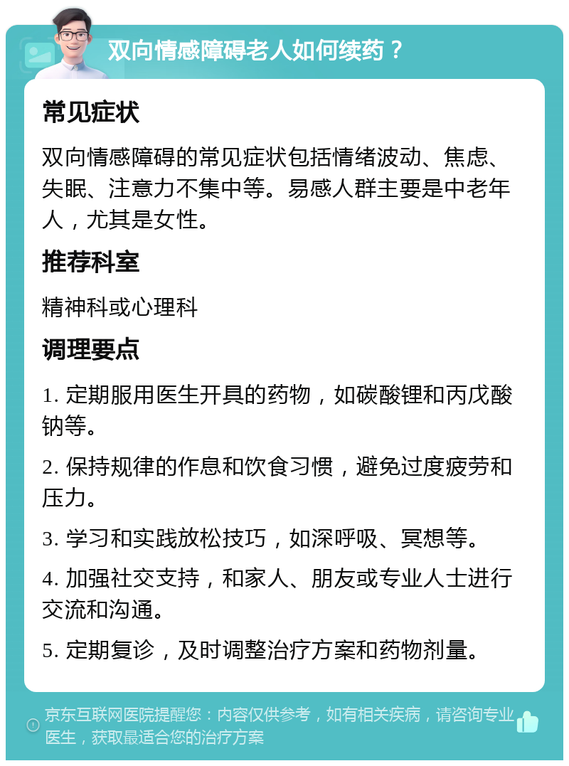 双向情感障碍老人如何续药？ 常见症状 双向情感障碍的常见症状包括情绪波动、焦虑、失眠、注意力不集中等。易感人群主要是中老年人，尤其是女性。 推荐科室 精神科或心理科 调理要点 1. 定期服用医生开具的药物，如碳酸锂和丙戊酸钠等。 2. 保持规律的作息和饮食习惯，避免过度疲劳和压力。 3. 学习和实践放松技巧，如深呼吸、冥想等。 4. 加强社交支持，和家人、朋友或专业人士进行交流和沟通。 5. 定期复诊，及时调整治疗方案和药物剂量。