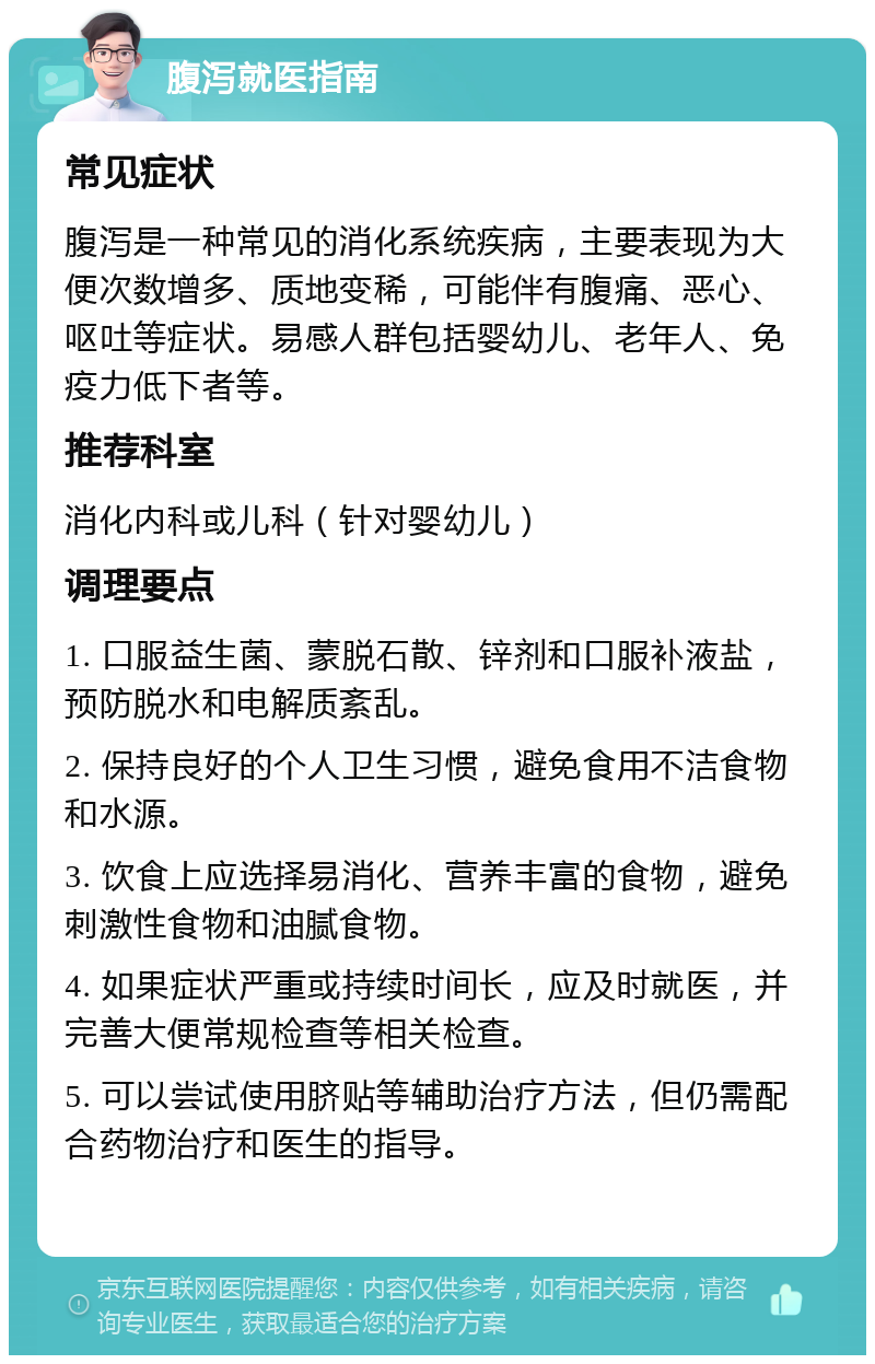 腹泻就医指南 常见症状 腹泻是一种常见的消化系统疾病，主要表现为大便次数增多、质地变稀，可能伴有腹痛、恶心、呕吐等症状。易感人群包括婴幼儿、老年人、免疫力低下者等。 推荐科室 消化内科或儿科（针对婴幼儿） 调理要点 1. 口服益生菌、蒙脱石散、锌剂和口服补液盐，预防脱水和电解质紊乱。 2. 保持良好的个人卫生习惯，避免食用不洁食物和水源。 3. 饮食上应选择易消化、营养丰富的食物，避免刺激性食物和油腻食物。 4. 如果症状严重或持续时间长，应及时就医，并完善大便常规检查等相关检查。 5. 可以尝试使用脐贴等辅助治疗方法，但仍需配合药物治疗和医生的指导。