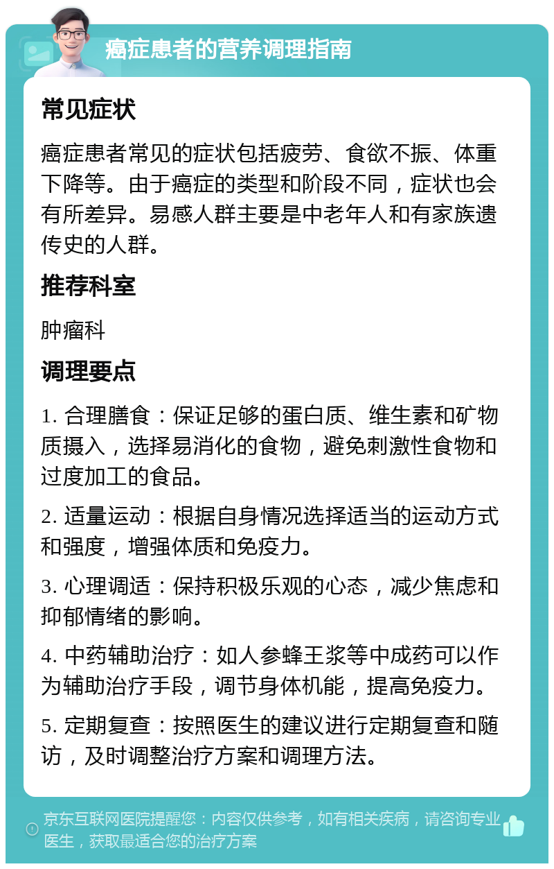 癌症患者的营养调理指南 常见症状 癌症患者常见的症状包括疲劳、食欲不振、体重下降等。由于癌症的类型和阶段不同，症状也会有所差异。易感人群主要是中老年人和有家族遗传史的人群。 推荐科室 肿瘤科 调理要点 1. 合理膳食：保证足够的蛋白质、维生素和矿物质摄入，选择易消化的食物，避免刺激性食物和过度加工的食品。 2. 适量运动：根据自身情况选择适当的运动方式和强度，增强体质和免疫力。 3. 心理调适：保持积极乐观的心态，减少焦虑和抑郁情绪的影响。 4. 中药辅助治疗：如人参蜂王浆等中成药可以作为辅助治疗手段，调节身体机能，提高免疫力。 5. 定期复查：按照医生的建议进行定期复查和随访，及时调整治疗方案和调理方法。