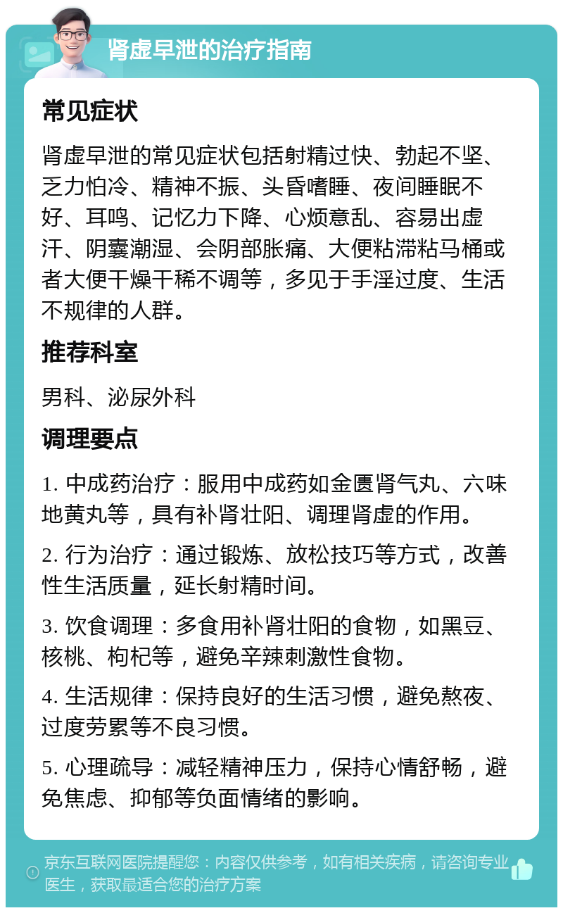 肾虚早泄的治疗指南 常见症状 肾虚早泄的常见症状包括射精过快、勃起不坚、乏力怕冷、精神不振、头昏嗜睡、夜间睡眠不好、耳鸣、记忆力下降、心烦意乱、容易出虚汗、阴囊潮湿、会阴部胀痛、大便粘滞粘马桶或者大便干燥干稀不调等，多见于手淫过度、生活不规律的人群。 推荐科室 男科、泌尿外科 调理要点 1. 中成药治疗：服用中成药如金匮肾气丸、六味地黄丸等，具有补肾壮阳、调理肾虚的作用。 2. 行为治疗：通过锻炼、放松技巧等方式，改善性生活质量，延长射精时间。 3. 饮食调理：多食用补肾壮阳的食物，如黑豆、核桃、枸杞等，避免辛辣刺激性食物。 4. 生活规律：保持良好的生活习惯，避免熬夜、过度劳累等不良习惯。 5. 心理疏导：减轻精神压力，保持心情舒畅，避免焦虑、抑郁等负面情绪的影响。