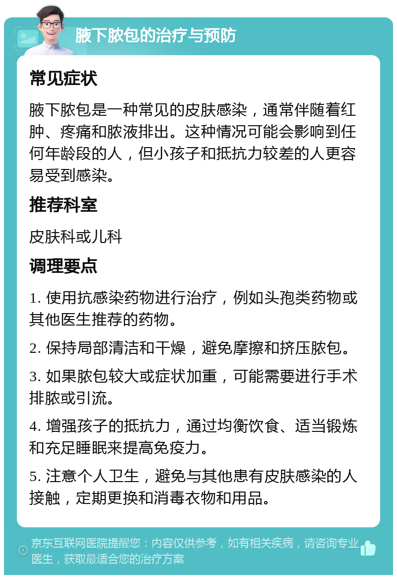 腋下脓包的治疗与预防 常见症状 腋下脓包是一种常见的皮肤感染，通常伴随着红肿、疼痛和脓液排出。这种情况可能会影响到任何年龄段的人，但小孩子和抵抗力较差的人更容易受到感染。 推荐科室 皮肤科或儿科 调理要点 1. 使用抗感染药物进行治疗，例如头孢类药物或其他医生推荐的药物。 2. 保持局部清洁和干燥，避免摩擦和挤压脓包。 3. 如果脓包较大或症状加重，可能需要进行手术排脓或引流。 4. 增强孩子的抵抗力，通过均衡饮食、适当锻炼和充足睡眠来提高免疫力。 5. 注意个人卫生，避免与其他患有皮肤感染的人接触，定期更换和消毒衣物和用品。