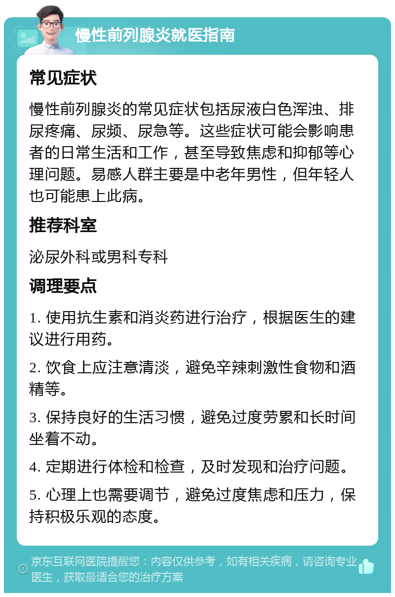 慢性前列腺炎就医指南 常见症状 慢性前列腺炎的常见症状包括尿液白色浑浊、排尿疼痛、尿频、尿急等。这些症状可能会影响患者的日常生活和工作，甚至导致焦虑和抑郁等心理问题。易感人群主要是中老年男性，但年轻人也可能患上此病。 推荐科室 泌尿外科或男科专科 调理要点 1. 使用抗生素和消炎药进行治疗，根据医生的建议进行用药。 2. 饮食上应注意清淡，避免辛辣刺激性食物和酒精等。 3. 保持良好的生活习惯，避免过度劳累和长时间坐着不动。 4. 定期进行体检和检查，及时发现和治疗问题。 5. 心理上也需要调节，避免过度焦虑和压力，保持积极乐观的态度。