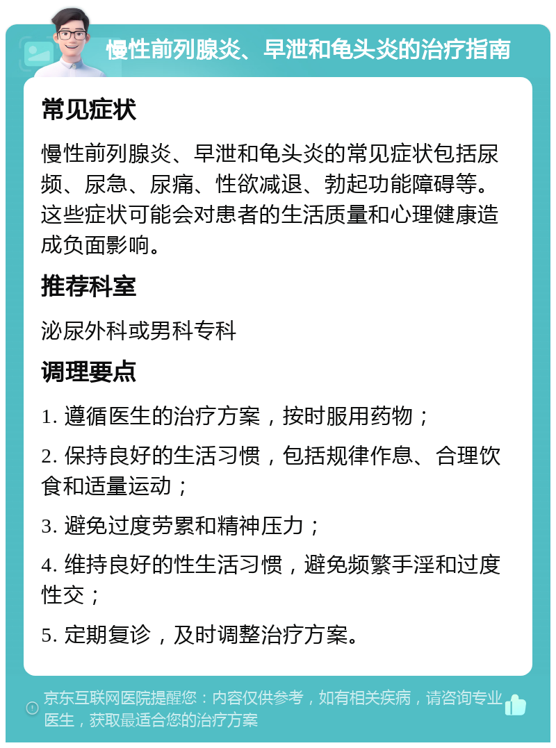 慢性前列腺炎、早泄和龟头炎的治疗指南 常见症状 慢性前列腺炎、早泄和龟头炎的常见症状包括尿频、尿急、尿痛、性欲减退、勃起功能障碍等。这些症状可能会对患者的生活质量和心理健康造成负面影响。 推荐科室 泌尿外科或男科专科 调理要点 1. 遵循医生的治疗方案，按时服用药物； 2. 保持良好的生活习惯，包括规律作息、合理饮食和适量运动； 3. 避免过度劳累和精神压力； 4. 维持良好的性生活习惯，避免频繁手淫和过度性交； 5. 定期复诊，及时调整治疗方案。