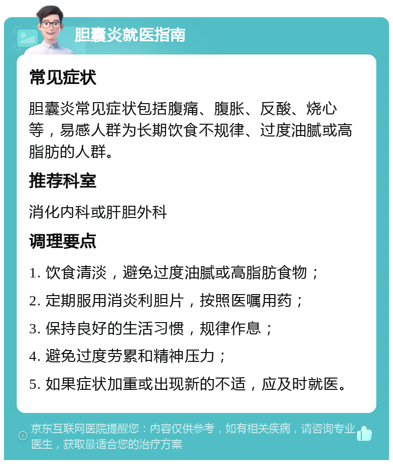 胆囊炎就医指南 常见症状 胆囊炎常见症状包括腹痛、腹胀、反酸、烧心等，易感人群为长期饮食不规律、过度油腻或高脂肪的人群。 推荐科室 消化内科或肝胆外科 调理要点 1. 饮食清淡，避免过度油腻或高脂肪食物； 2. 定期服用消炎利胆片，按照医嘱用药； 3. 保持良好的生活习惯，规律作息； 4. 避免过度劳累和精神压力； 5. 如果症状加重或出现新的不适，应及时就医。