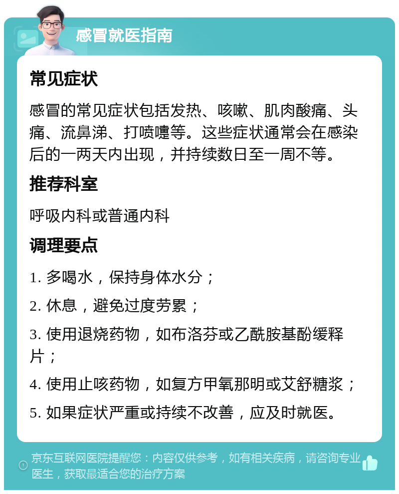 感冒就医指南 常见症状 感冒的常见症状包括发热、咳嗽、肌肉酸痛、头痛、流鼻涕、打喷嚏等。这些症状通常会在感染后的一两天内出现，并持续数日至一周不等。 推荐科室 呼吸内科或普通内科 调理要点 1. 多喝水，保持身体水分； 2. 休息，避免过度劳累； 3. 使用退烧药物，如布洛芬或乙酰胺基酚缓释片； 4. 使用止咳药物，如复方甲氧那明或艾舒糖浆； 5. 如果症状严重或持续不改善，应及时就医。