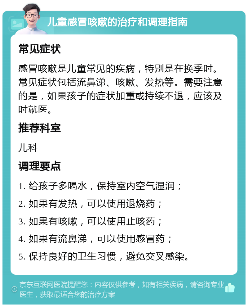 儿童感冒咳嗽的治疗和调理指南 常见症状 感冒咳嗽是儿童常见的疾病，特别是在换季时。常见症状包括流鼻涕、咳嗽、发热等。需要注意的是，如果孩子的症状加重或持续不退，应该及时就医。 推荐科室 儿科 调理要点 1. 给孩子多喝水，保持室内空气湿润； 2. 如果有发热，可以使用退烧药； 3. 如果有咳嗽，可以使用止咳药； 4. 如果有流鼻涕，可以使用感冒药； 5. 保持良好的卫生习惯，避免交叉感染。