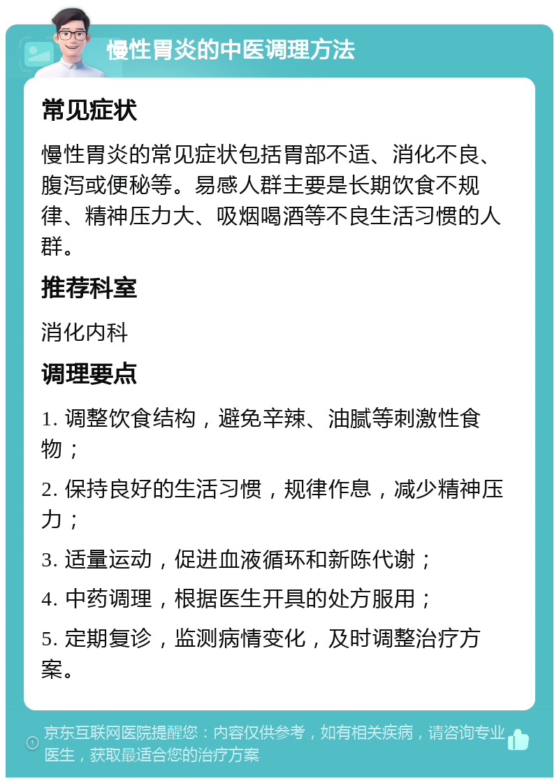 慢性胃炎的中医调理方法 常见症状 慢性胃炎的常见症状包括胃部不适、消化不良、腹泻或便秘等。易感人群主要是长期饮食不规律、精神压力大、吸烟喝酒等不良生活习惯的人群。 推荐科室 消化内科 调理要点 1. 调整饮食结构，避免辛辣、油腻等刺激性食物； 2. 保持良好的生活习惯，规律作息，减少精神压力； 3. 适量运动，促进血液循环和新陈代谢； 4. 中药调理，根据医生开具的处方服用； 5. 定期复诊，监测病情变化，及时调整治疗方案。