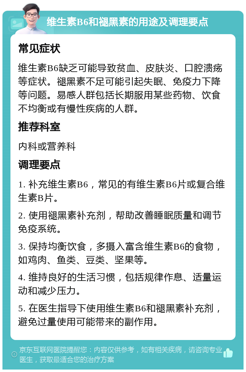 维生素B6和褪黑素的用途及调理要点 常见症状 维生素B6缺乏可能导致贫血、皮肤炎、口腔溃疡等症状。褪黑素不足可能引起失眠、免疫力下降等问题。易感人群包括长期服用某些药物、饮食不均衡或有慢性疾病的人群。 推荐科室 内科或营养科 调理要点 1. 补充维生素B6，常见的有维生素B6片或复合维生素B片。 2. 使用褪黑素补充剂，帮助改善睡眠质量和调节免疫系统。 3. 保持均衡饮食，多摄入富含维生素B6的食物，如鸡肉、鱼类、豆类、坚果等。 4. 维持良好的生活习惯，包括规律作息、适量运动和减少压力。 5. 在医生指导下使用维生素B6和褪黑素补充剂，避免过量使用可能带来的副作用。