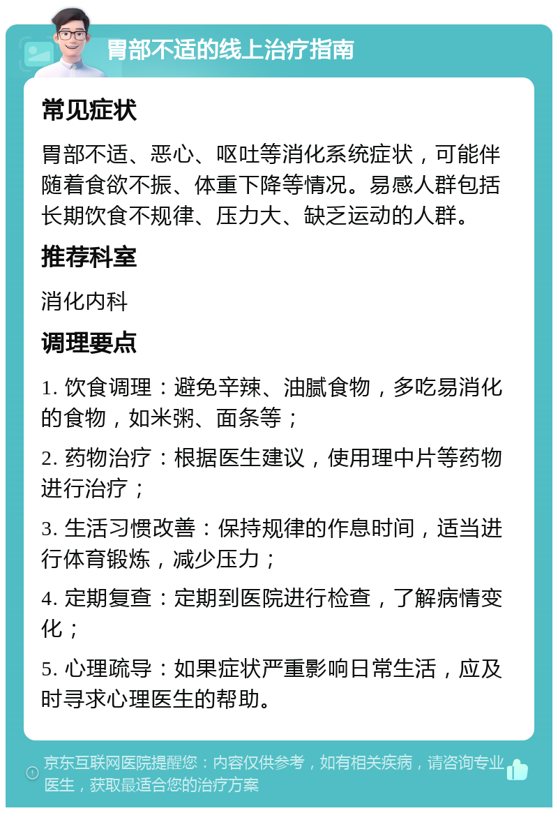 胃部不适的线上治疗指南 常见症状 胃部不适、恶心、呕吐等消化系统症状，可能伴随着食欲不振、体重下降等情况。易感人群包括长期饮食不规律、压力大、缺乏运动的人群。 推荐科室 消化内科 调理要点 1. 饮食调理：避免辛辣、油腻食物，多吃易消化的食物，如米粥、面条等； 2. 药物治疗：根据医生建议，使用理中片等药物进行治疗； 3. 生活习惯改善：保持规律的作息时间，适当进行体育锻炼，减少压力； 4. 定期复查：定期到医院进行检查，了解病情变化； 5. 心理疏导：如果症状严重影响日常生活，应及时寻求心理医生的帮助。