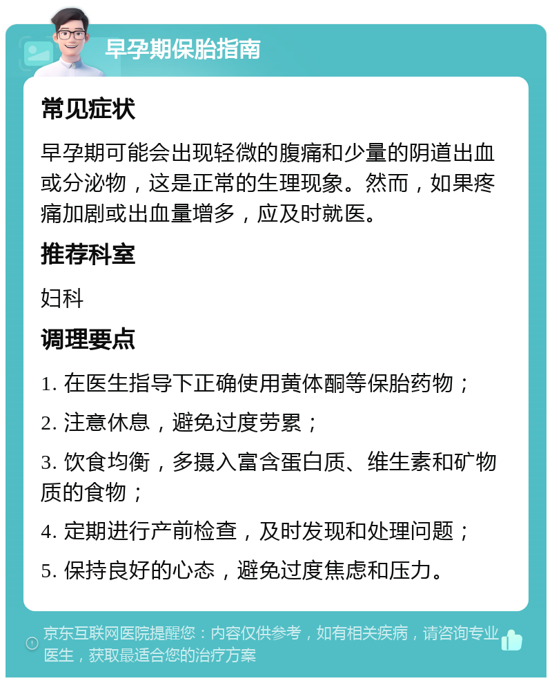 早孕期保胎指南 常见症状 早孕期可能会出现轻微的腹痛和少量的阴道出血或分泌物，这是正常的生理现象。然而，如果疼痛加剧或出血量增多，应及时就医。 推荐科室 妇科 调理要点 1. 在医生指导下正确使用黄体酮等保胎药物； 2. 注意休息，避免过度劳累； 3. 饮食均衡，多摄入富含蛋白质、维生素和矿物质的食物； 4. 定期进行产前检查，及时发现和处理问题； 5. 保持良好的心态，避免过度焦虑和压力。