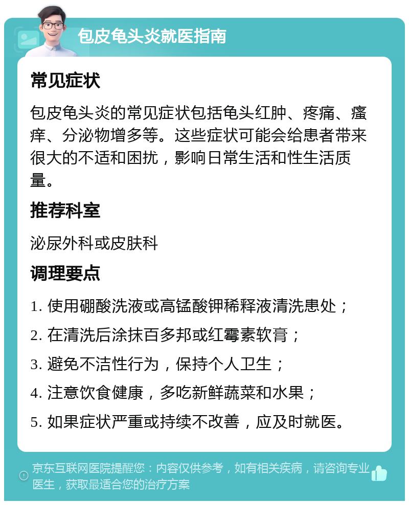 包皮龟头炎就医指南 常见症状 包皮龟头炎的常见症状包括龟头红肿、疼痛、瘙痒、分泌物增多等。这些症状可能会给患者带来很大的不适和困扰，影响日常生活和性生活质量。 推荐科室 泌尿外科或皮肤科 调理要点 1. 使用硼酸洗液或高锰酸钾稀释液清洗患处； 2. 在清洗后涂抹百多邦或红霉素软膏； 3. 避免不洁性行为，保持个人卫生； 4. 注意饮食健康，多吃新鲜蔬菜和水果； 5. 如果症状严重或持续不改善，应及时就医。