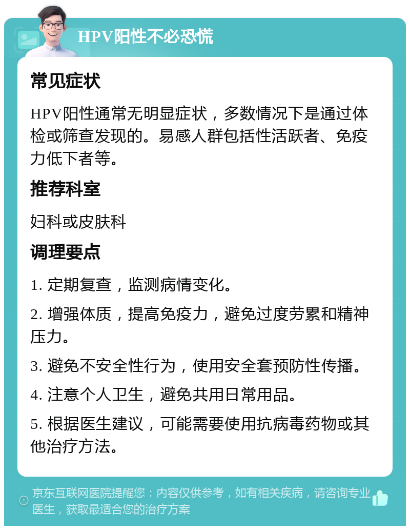 HPV阳性不必恐慌 常见症状 HPV阳性通常无明显症状，多数情况下是通过体检或筛查发现的。易感人群包括性活跃者、免疫力低下者等。 推荐科室 妇科或皮肤科 调理要点 1. 定期复查，监测病情变化。 2. 增强体质，提高免疫力，避免过度劳累和精神压力。 3. 避免不安全性行为，使用安全套预防性传播。 4. 注意个人卫生，避免共用日常用品。 5. 根据医生建议，可能需要使用抗病毒药物或其他治疗方法。