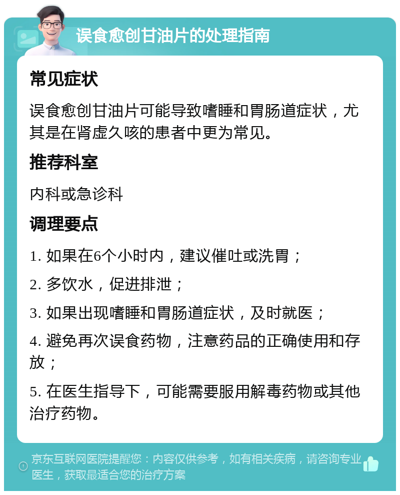 误食愈创甘油片的处理指南 常见症状 误食愈创甘油片可能导致嗜睡和胃肠道症状，尤其是在肾虚久咳的患者中更为常见。 推荐科室 内科或急诊科 调理要点 1. 如果在6个小时内，建议催吐或洗胃； 2. 多饮水，促进排泄； 3. 如果出现嗜睡和胃肠道症状，及时就医； 4. 避免再次误食药物，注意药品的正确使用和存放； 5. 在医生指导下，可能需要服用解毒药物或其他治疗药物。