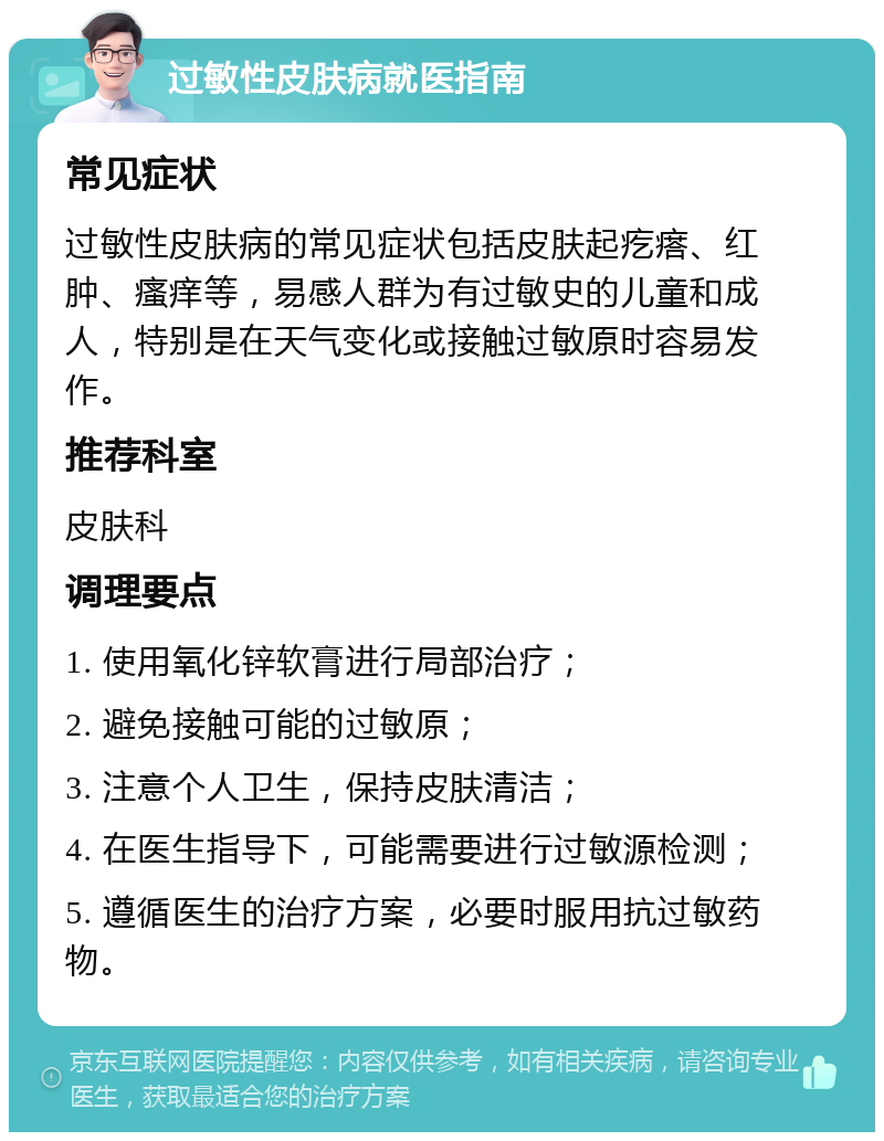 过敏性皮肤病就医指南 常见症状 过敏性皮肤病的常见症状包括皮肤起疙瘩、红肿、瘙痒等，易感人群为有过敏史的儿童和成人，特别是在天气变化或接触过敏原时容易发作。 推荐科室 皮肤科 调理要点 1. 使用氧化锌软膏进行局部治疗； 2. 避免接触可能的过敏原； 3. 注意个人卫生，保持皮肤清洁； 4. 在医生指导下，可能需要进行过敏源检测； 5. 遵循医生的治疗方案，必要时服用抗过敏药物。