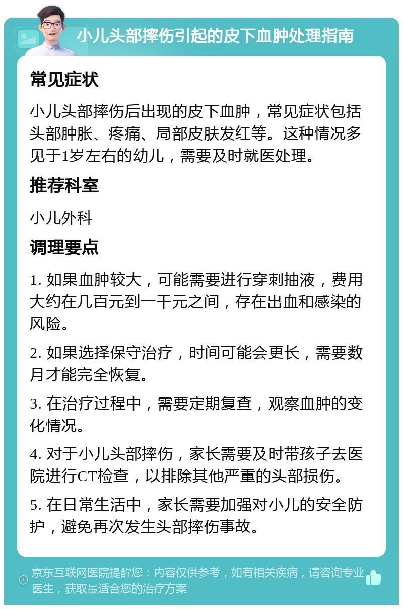 小儿头部摔伤引起的皮下血肿处理指南 常见症状 小儿头部摔伤后出现的皮下血肿，常见症状包括头部肿胀、疼痛、局部皮肤发红等。这种情况多见于1岁左右的幼儿，需要及时就医处理。 推荐科室 小儿外科 调理要点 1. 如果血肿较大，可能需要进行穿刺抽液，费用大约在几百元到一千元之间，存在出血和感染的风险。 2. 如果选择保守治疗，时间可能会更长，需要数月才能完全恢复。 3. 在治疗过程中，需要定期复查，观察血肿的变化情况。 4. 对于小儿头部摔伤，家长需要及时带孩子去医院进行CT检查，以排除其他严重的头部损伤。 5. 在日常生活中，家长需要加强对小儿的安全防护，避免再次发生头部摔伤事故。