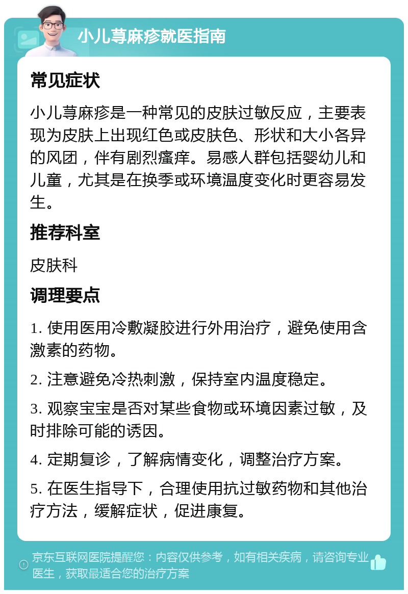 小儿荨麻疹就医指南 常见症状 小儿荨麻疹是一种常见的皮肤过敏反应，主要表现为皮肤上出现红色或皮肤色、形状和大小各异的风团，伴有剧烈瘙痒。易感人群包括婴幼儿和儿童，尤其是在换季或环境温度变化时更容易发生。 推荐科室 皮肤科 调理要点 1. 使用医用冷敷凝胶进行外用治疗，避免使用含激素的药物。 2. 注意避免冷热刺激，保持室内温度稳定。 3. 观察宝宝是否对某些食物或环境因素过敏，及时排除可能的诱因。 4. 定期复诊，了解病情变化，调整治疗方案。 5. 在医生指导下，合理使用抗过敏药物和其他治疗方法，缓解症状，促进康复。