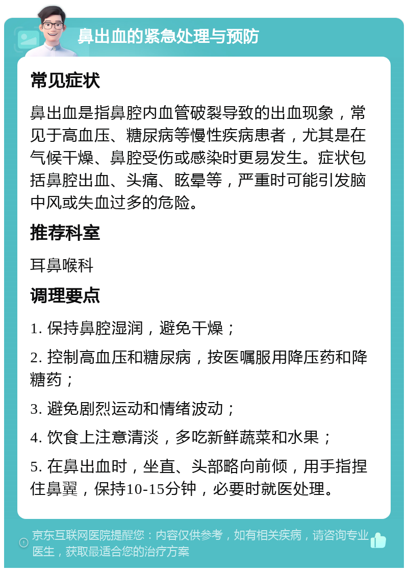 鼻出血的紧急处理与预防 常见症状 鼻出血是指鼻腔内血管破裂导致的出血现象，常见于高血压、糖尿病等慢性疾病患者，尤其是在气候干燥、鼻腔受伤或感染时更易发生。症状包括鼻腔出血、头痛、眩晕等，严重时可能引发脑中风或失血过多的危险。 推荐科室 耳鼻喉科 调理要点 1. 保持鼻腔湿润，避免干燥； 2. 控制高血压和糖尿病，按医嘱服用降压药和降糖药； 3. 避免剧烈运动和情绪波动； 4. 饮食上注意清淡，多吃新鲜蔬菜和水果； 5. 在鼻出血时，坐直、头部略向前倾，用手指捏住鼻翼，保持10-15分钟，必要时就医处理。