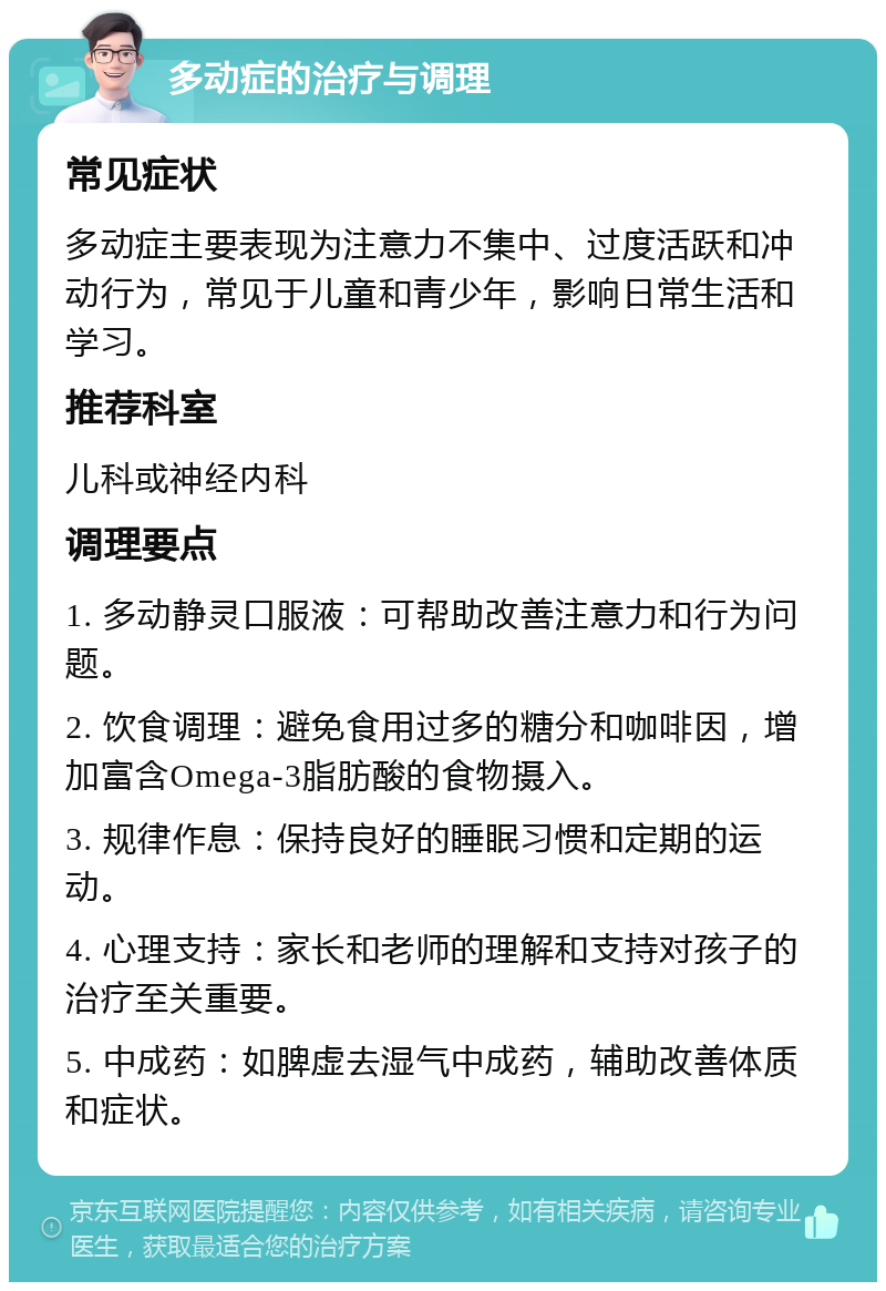 多动症的治疗与调理 常见症状 多动症主要表现为注意力不集中、过度活跃和冲动行为，常见于儿童和青少年，影响日常生活和学习。 推荐科室 儿科或神经内科 调理要点 1. 多动静灵口服液：可帮助改善注意力和行为问题。 2. 饮食调理：避免食用过多的糖分和咖啡因，增加富含Omega-3脂肪酸的食物摄入。 3. 规律作息：保持良好的睡眠习惯和定期的运动。 4. 心理支持：家长和老师的理解和支持对孩子的治疗至关重要。 5. 中成药：如脾虚去湿气中成药，辅助改善体质和症状。