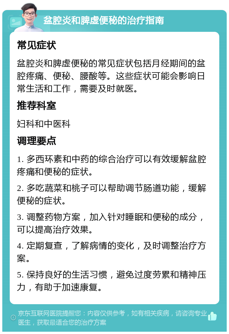 盆腔炎和脾虚便秘的治疗指南 常见症状 盆腔炎和脾虚便秘的常见症状包括月经期间的盆腔疼痛、便秘、腰酸等。这些症状可能会影响日常生活和工作，需要及时就医。 推荐科室 妇科和中医科 调理要点 1. 多西环素和中药的综合治疗可以有效缓解盆腔疼痛和便秘的症状。 2. 多吃蔬菜和桃子可以帮助调节肠道功能，缓解便秘的症状。 3. 调整药物方案，加入针对睡眠和便秘的成分，可以提高治疗效果。 4. 定期复查，了解病情的变化，及时调整治疗方案。 5. 保持良好的生活习惯，避免过度劳累和精神压力，有助于加速康复。