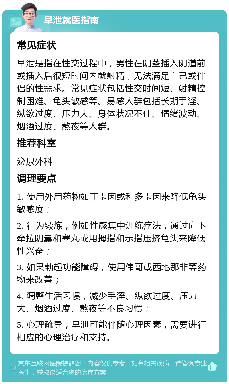 早泄就医指南 常见症状 早泄是指在性交过程中，男性在阴茎插入阴道前或插入后很短时间内就射精，无法满足自己或伴侣的性需求。常见症状包括性交时间短、射精控制困难、龟头敏感等。易感人群包括长期手淫、纵欲过度、压力大、身体状况不佳、情绪波动、烟酒过度、熬夜等人群。 推荐科室 泌尿外科 调理要点 1. 使用外用药物如丁卡因或利多卡因来降低龟头敏感度； 2. 行为锻炼，例如性感集中训练疗法，通过向下牵拉阴囊和睾丸或用拇指和示指压挤龟头来降低性兴奋； 3. 如果勃起功能障碍，使用伟哥或西地那非等药物来改善； 4. 调整生活习惯，减少手淫、纵欲过度、压力大、烟酒过度、熬夜等不良习惯； 5. 心理疏导，早泄可能伴随心理因素，需要进行相应的心理治疗和支持。