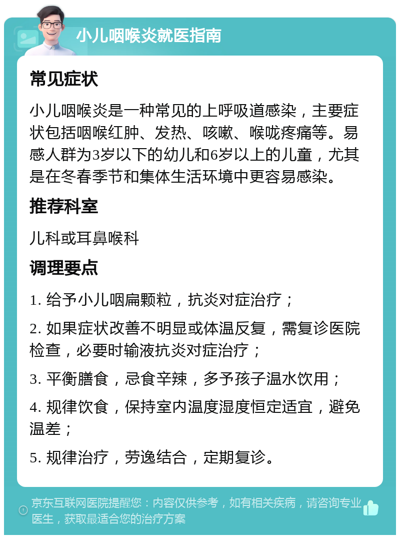 小儿咽喉炎就医指南 常见症状 小儿咽喉炎是一种常见的上呼吸道感染，主要症状包括咽喉红肿、发热、咳嗽、喉咙疼痛等。易感人群为3岁以下的幼儿和6岁以上的儿童，尤其是在冬春季节和集体生活环境中更容易感染。 推荐科室 儿科或耳鼻喉科 调理要点 1. 给予小儿咽扁颗粒，抗炎对症治疗； 2. 如果症状改善不明显或体温反复，需复诊医院检查，必要时输液抗炎对症治疗； 3. 平衡膳食，忌食辛辣，多予孩子温水饮用； 4. 规律饮食，保持室内温度湿度恒定适宜，避免温差； 5. 规律治疗，劳逸结合，定期复诊。