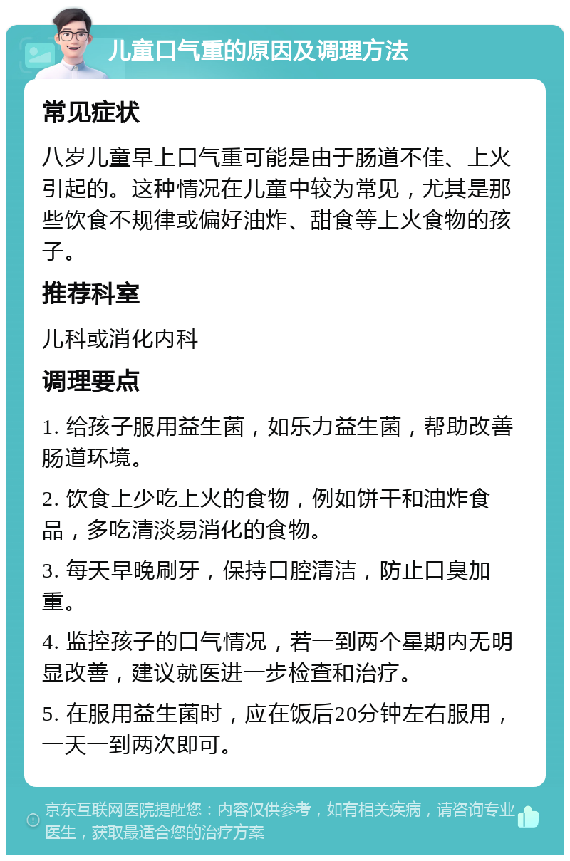 儿童口气重的原因及调理方法 常见症状 八岁儿童早上口气重可能是由于肠道不佳、上火引起的。这种情况在儿童中较为常见，尤其是那些饮食不规律或偏好油炸、甜食等上火食物的孩子。 推荐科室 儿科或消化内科 调理要点 1. 给孩子服用益生菌，如乐力益生菌，帮助改善肠道环境。 2. 饮食上少吃上火的食物，例如饼干和油炸食品，多吃清淡易消化的食物。 3. 每天早晚刷牙，保持口腔清洁，防止口臭加重。 4. 监控孩子的口气情况，若一到两个星期内无明显改善，建议就医进一步检查和治疗。 5. 在服用益生菌时，应在饭后20分钟左右服用，一天一到两次即可。