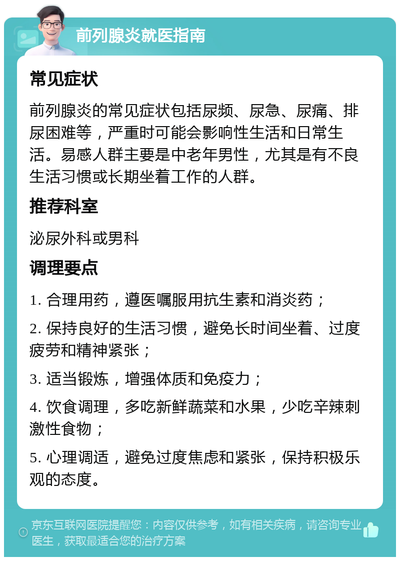 前列腺炎就医指南 常见症状 前列腺炎的常见症状包括尿频、尿急、尿痛、排尿困难等，严重时可能会影响性生活和日常生活。易感人群主要是中老年男性，尤其是有不良生活习惯或长期坐着工作的人群。 推荐科室 泌尿外科或男科 调理要点 1. 合理用药，遵医嘱服用抗生素和消炎药； 2. 保持良好的生活习惯，避免长时间坐着、过度疲劳和精神紧张； 3. 适当锻炼，增强体质和免疫力； 4. 饮食调理，多吃新鲜蔬菜和水果，少吃辛辣刺激性食物； 5. 心理调适，避免过度焦虑和紧张，保持积极乐观的态度。