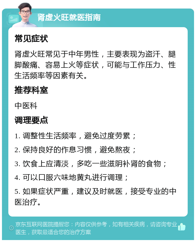 肾虚火旺就医指南 常见症状 肾虚火旺常见于中年男性，主要表现为盗汗、腿脚酸痛、容易上火等症状，可能与工作压力、性生活频率等因素有关。 推荐科室 中医科 调理要点 1. 调整性生活频率，避免过度劳累； 2. 保持良好的作息习惯，避免熬夜； 3. 饮食上应清淡，多吃一些滋阴补肾的食物； 4. 可以口服六味地黄丸进行调理； 5. 如果症状严重，建议及时就医，接受专业的中医治疗。