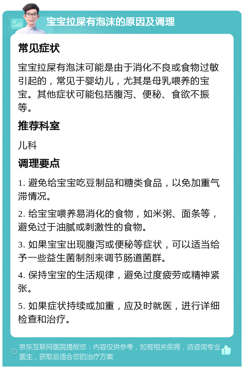 宝宝拉屎有泡沫的原因及调理 常见症状 宝宝拉屎有泡沫可能是由于消化不良或食物过敏引起的，常见于婴幼儿，尤其是母乳喂养的宝宝。其他症状可能包括腹泻、便秘、食欲不振等。 推荐科室 儿科 调理要点 1. 避免给宝宝吃豆制品和糖类食品，以免加重气滞情况。 2. 给宝宝喂养易消化的食物，如米粥、面条等，避免过于油腻或刺激性的食物。 3. 如果宝宝出现腹泻或便秘等症状，可以适当给予一些益生菌制剂来调节肠道菌群。 4. 保持宝宝的生活规律，避免过度疲劳或精神紧张。 5. 如果症状持续或加重，应及时就医，进行详细检查和治疗。