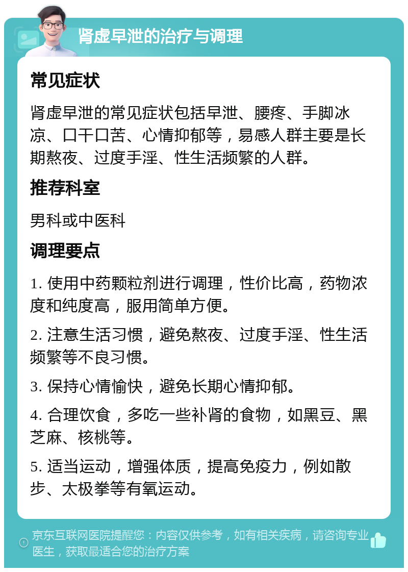 肾虚早泄的治疗与调理 常见症状 肾虚早泄的常见症状包括早泄、腰疼、手脚冰凉、口干口苦、心情抑郁等，易感人群主要是长期熬夜、过度手淫、性生活频繁的人群。 推荐科室 男科或中医科 调理要点 1. 使用中药颗粒剂进行调理，性价比高，药物浓度和纯度高，服用简单方便。 2. 注意生活习惯，避免熬夜、过度手淫、性生活频繁等不良习惯。 3. 保持心情愉快，避免长期心情抑郁。 4. 合理饮食，多吃一些补肾的食物，如黑豆、黑芝麻、核桃等。 5. 适当运动，增强体质，提高免疫力，例如散步、太极拳等有氧运动。